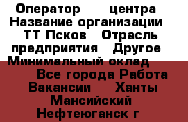 Оператор Call-центра › Название организации ­ ТТ-Псков › Отрасль предприятия ­ Другое › Минимальный оклад ­ 17 000 - Все города Работа » Вакансии   . Ханты-Мансийский,Нефтеюганск г.